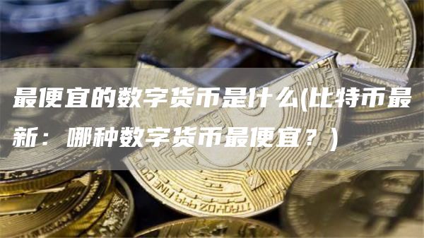 最便宜的数字货币是什么 - 比特币最新:哪种数字货币最便宜?