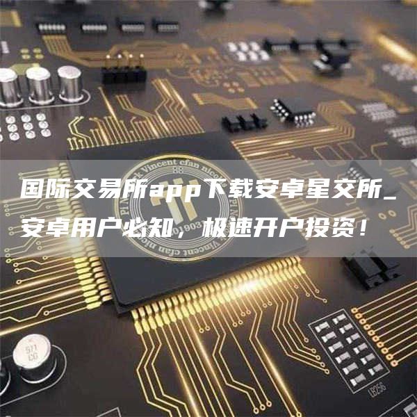 国际交易所app下载安卓星交所_安卓用户必知,极速开户投资!